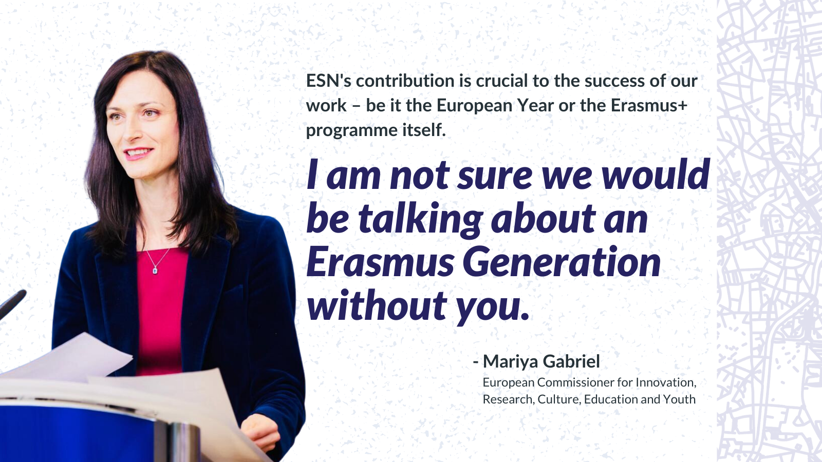 ESN's contribution is crucial to the success of our work – be it the European Year or the Erasmus+ programme itself. I am not sure we would be talking about an Erasmus Generation without you.